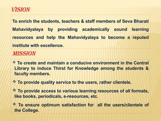 7
Vision
To enrich the students, teachers & staff members of Seva Bharati
Mahavidyalaya by providing academically sound learning
resources and help the Mahavidyalaya to become a reputed
institute with excellence.
Mission
 To create and maintain a conducive environment in the Central
Library to induce Thirst for Knowledge among the students &
faculty members.
 To provide quality service to the users, rather clientele.
 To provide access to various learning resources of all formats,
like books, periodicals, e-resources, etc.
 To ensure optimum satisfaction for all the users/clientele of
the College.
 