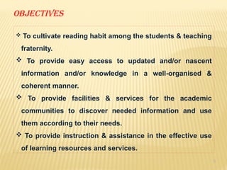 8
OBJECTIVES
 To cultivate reading habit among the students & teaching
fraternity.
 To provide easy access to updated and/or nascent
information and/or knowledge in a well-organised &
coherent manner.
 To provide facilities & services for the academic
communities to discover needed information and use
them according to their needs.
 To provide instruction & assistance in the effective use
of learning resources and services.
 