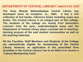 9
Department of Central Library: bird’s-eye view
The Seva Bharati Mahavidyalaya Central Library has
developed since its inception, i.e., 1964. It has a rich
collection of text books, reference books including some rare
books. The Central Library is an integral part of this college.
The students of the college are mostly First Generation
Learners from the poor, underdeveloped areas and the
Department of Central Library plays a pivotal role in teaching-
learning process of the said student communities as well as
the teaching fraternity.
All the Faculties, Staff Members and Students of the College
are automatically eligible for membership of the Central
Library. However, an application in the prescribed form
(available in the Central Library) has to be filled in to receive a
“Library Membership Card”.
 
