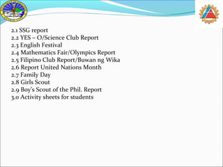 2.1 SSG report 
2.2 YES – O/Science Club Report 
2.3 English Festival 
2.4 Mathematics Fair/Olympics Report 
2.5 Filipino Club Report/Buwan ng Wika 
2.6 Report United Nations Month 
2.7 Family Day 
2.8 Girls Scout 
2.9 Boy’s Scout of the Phil. Report 
3.0 Activity sheets for students 
 