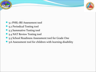 5.1 PHIL-IRI Assessment tool 
5.2 Periodical Testing tool 
5.3 Summative Testing tool 
5.4 NAT Review Testing tool 
5.5 School Readiness Assessment tool for Grade One 
5.6 Assessment tool for children with learning disability 
 