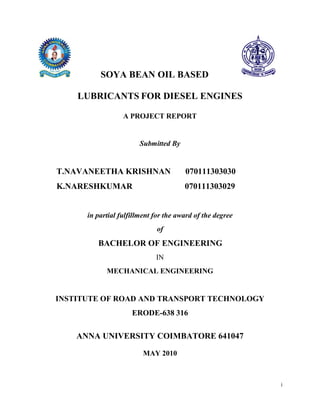 SOYA BEAN OIL BASED

    LUBRICANTS FOR DIESEL ENGINES

                  A PROJECT REPORT


                        Submitted By


T.NAVANEETHA KRISHNAN                  070111303030
K.NARESHKUMAR                          070111303029


      in partial fulfillment for the award of the degree
                             of
         BACHELOR OF ENGINEERING
                             IN
            MECHANICAL ENGINEERING


INSTITUTE OF ROAD AND TRANSPORT TECHNOLOGY
                     ERODE-638 316

    ANNA UNIVERSITY COIMBATORE 641047

                         MAY 2010



                                                           i
 