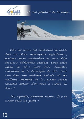 et ses plaisirs de la neige…




   Vivre ou revivre les sensations de glisse
dans un décor montagneux majestueux ;
partager notre savoir-faire et vous faire
découvrir différentes stations selon votre
niveau   de   ski ;   vous   faire   connaître
l’évolution de la technique du ski… tout
cela dans une ambiance amicale où les
meilleurs moments de la journée seront
racontés autour d’un verre à l’apéro du
soir… !


   Ski, raquette, randonnée nature… Il y en
a pour tous les goûts !
 