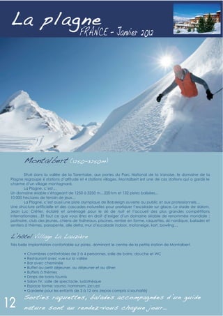 L a plagne




       Montalbert (1250-3250m)
        Situé dans la vallée de la Tarentaise, aux portes du Parc National de la Vanoise, le domaine de la
Plagne regroupe 6 stations d’altitude et 4 stations villages. Montalbert est une de ces stations qui a gardé le
charme d’un village montagnard.
        La Plagne, c’est…
Un domaine skiable s’étageant de 1250 à 3250 m…220 km et 132 pistes balisées...
10 000 hectares de terrain de jeux…
        La Plagne, c’est aussi une piste olympique de Bobsleigh ouverte au public et aux professionnels…
Une structure artificielle et des cascades naturelles pour pratiquer l’escalade sur glace. Le stade de slalom,
Jean Luc Crétier, éclairé et aménagé pour le ski de nuit et l’accueil des plus grandes compétitions
internationales…Et tout ce que vous êtes en droit d’exiger d’un domaine skiable de renommée mondiale :
patinoire, club des jeunes, chiens de traîneaux, piscines, remise en forme, raquettes, ski nordique, balades et
sentiers à thèmes, parapente, aile delta, mur d’escalade indoor, motoneige, kart, bowling…


L’hôtel Village La Lauzière
Très belle implantation confortable sur pistes, dominant le centre de la petite station de Montalbert.

       • Chambres confortables de 2 à 4 personnes, salle de bains, douche et WC
       • Restaurant avec vue sur la vallée
       • Bar avec cheminée
       • Buffet au petit déjeuner, au déjeuner et au dîner
       • Buffets à thèmes
       • Draps de bains fournis
       • Salon TV, salle de spectacle, ludothèque
       • Espace forme: sauna, hammam, jacuzzi
       • Garderie pour les enfants de 3 à 12 ans (repas compris si souhaité)
       S orties raquettes, balades accompagnées d’un guide
       nature sont au rendez - vous chaque jour…
 