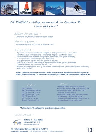 LA PLAGNE – Village vacances « La Lauzière »
              (max. 100 pers. )

   Déb ut du sé jour :
     Dimanche 1er janvier 2012 pour le repas du soir


   Fin du sé jour :
      Dimanche 8 janvier 2012 après le repas de midi.


   Compren ant :
     - 7 jours en pension complète (vin compris) au Village Vacances « La Lauzière»
     - Forfait ski 6 jours sur le domaine « La Grande Plagne »- 225 Km de pistes
     - Encadrement ski en matinée par groupes de niveaux (voir guide pratique)
       + les 2 premières après-midi pour les débutants
       Groupes enfants à partir de 5 ans, jeunes et adultes
     - Salle de musculation, bibliothèque, espace forme, sauna, jacuzzi, Hammam
     - Garderie enfants de 3 à 12 ans (de 9 à 17 h)
     - Balades accompagnées d’un guide nature, sorties raquettes (avec participation financière)
     - Animations adultes

     Votre « cotisation-assurance annuelle » inclut une assurance individuelle accident et pour les
     skieurs, une assurance RC et secours en montagne (via la FFBS: Féd. francophone belge de ski)




                   Prix :                                      Options :
                                                           - Matériel (skis -chaussures-bâtons) :
             670 Adultes                                   • complet adulte : 75 ; - de 12 ans : 50
             400 Adultes non skieurs                       • chaussures : 40 ; skis-bâtons : 50
             595 Enfants 12/13 ans                           casque enfant : gratuit
             390 Enfants 6/11 ans *                        • Location de ski « haut de gamme » et
             220 Enfants 5 ans*                              snowboard : à régler sur place
             150 Enfants 2/4 ans*                          •Garderie possible pour les enfants de 18
             Gratuit Enfants –d‘1 an*                        mois à 3 ans (nous contacter)



       •   * Tarifs enfants s’ils partagent la chambre de deux adultes.
       •
    Inscriptions :
                Bê Pakî, 11 - 4651 Battice
                tél/fax : 087/ 67 91 54
                www.soleilblanc.be

Co-voiturage sur demande (avant le 10/12/11)
Assurance annulation : voir Règlement interne – Point « Assurances »
 