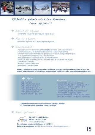 TIG NES – Hôtel- club Les Brévières
           (max. 80 pers. )

  Déb ut du sé jour :
       Dimanche 1er janvier 2012 pour le repas du soir


  Fin du sé jour :
       Dimanche 8 janvier 2012 après le petit déjeuner.


  Compren ant :
   - 7 jours en pension complète (vin compris) à l’hôtel- Club « les Brévières »
   - Forfait ski 6 jours sur le domaine « Espace Killy » (300 Km de pistes)
   - Encadrement ski en matinée par groupes de niveaux (voir guide pratique)
     + les 2 premières après-midi pour les débutants
     Groupes enfants à partir de 5 ans, jeunes et adultes
   - Mini-Club de 3 à 12 ans (lundi au vendredi de 9 à 17 h et de 19h à 21h)
   - Club Ados 12- 15 ans
   - Accès à l’espace Bien-être
   - Animations Club en soirée

   Votre « cotisation-assurance annuelle » inclut une assurance individuelle accident et pour les
   skieurs, une assurance RC et secours en montagne (via la FFBS: Féd. francophone belge de ski)



                  Prix :                                      Options :
            840 Adultes
                                                          - Matériel (skis -chaussures-bâtons) :
            595 Adultes non skieurs
                                                          • complet adulte : 75 ; - de 12 ans : 50
            795 Enfants 12/13 ans
                                                          • chaussures : 40 ; skis-bâtons : 50
            555 Enfants 6/11 ans *
                                                            casque enfant : gratuit
            430 Enfants 5 ans skieurs*
                                                          • Location de ski « haut de gamme » et
            200 Enfants 2/5 ans*
                                                            snowboard : à régler sur place
            Gratuit Enfants – de 2 ans*
                                                          •pour les enfants de 18 mois à 3 ans : Baby-
                                                           Club : 5 journées : 107 (nous contacter)



   •      * Tarifs enfants s’ils partagent la chambre de deux adultes.
          PS : chambre mono-parentale : nous contacter



  In scri pti ons :
                  Bê Pakî, 11 - 4651 Battice
                  tél/fax : 087/ 67 91 54
                  www.soleilblanc.be
   Co-voiturage sur demande (avant le 10/12/11)
   Assurance annulation : voir Règlement interne – Point « Assurances »
 