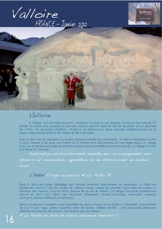 Valloire




        Valloire
         A Valloire, tous les styles peuvent s’exprimer : à chacun son espace, à chacun son rythme. En
 famille ou entre amis, balayez un domaine skiable vaste et varié de 150 km de pistes sur un dénivelé
 de 1170m. Ce domaine « Galibier – Thabor », se référant aux deux sommets emblématiques de la
 région, regroupe les stations de Valloire et de Valmeinier.

 Que ce soit à ski, en raquettes ou à pied, prenez le temps de contempler : un décor somptueux s’offre
 à vous. Valloire, c’est aussi une station où la culture et la découverte ont une large place, un village
 avec ses sculptures sur neige et festivités diverses qui émerveilleront petits et grands, un village où il fait
 bon flâner et s’amuser !
        D estination particulièrement adaptée aux accompag nants non-
 skieurs où randonnées, raquette s, vie de station sont au re ndez-
 vous.

        L’hôtel Village vacances « La Pulka »

 Situé à 150m des pistes (télésiège des Verneys amenant directement au domaine), La Pulka est
 idéalement situé à 1 Km du centre de Valloire, station village de charme. Vous serez au calme au
 Hameau des Verneys, tout en étant proche de la vie de station. Ce village vacances entièrement
 rénové en 2011 vous offrira des structures totalement neuves : chambres, restaurant, espaces
 communs, piscine intérieure et hammam.

 Séjour en pension complète avec possibilité de repas chaud, sur les pistes à Valmeinier. Club enfants
 de 3 à 10 ans : luge, sorties raquettes, visite de fermes, ateliers créatifs … Structure particulièrement
 attentive aux besoins de chacun, tant skieurs que non skieurs .
 A La Pulka ce sont de vraies vac ances familles !
 