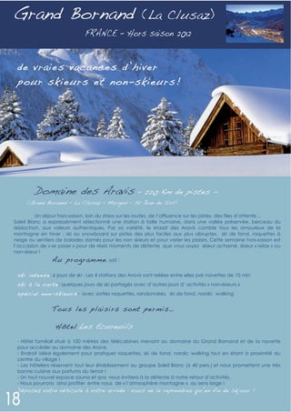 Grand Bornand                                            (La Clusaz)



 de vraies vacances d’hiver
 pour skieurs et non-skieurs!




        Domaine des Aravis –                              220 Km de pistes -
     (Grand Borannd – La Clusaz – Marigod – St Jean de Sixt)

          Un séjour hors-saison, loin du stress sur les routes, de l’affluence sur les pistes, des files d’attente…
Soleil Blanc a expressément sélectionné une station à taille humaine, dans une vallée préservée, berceau du
reblochon, aux valeurs authentiques. Par sa variété, le Massif des Aravis comble tous les amoureux de la
montagne en hiver : ski ou snowboard sur pistes des plus faciles aux plus abruptes, ski de fond, raquettes à
neige ou sentiers de balades damés pour les non skieurs et pour varier les plaisirs. Cette semaine hors-saison est
l’occasion de « se poser » pour de réels moments de détente que vous soyez skieur acharné, skieur « relax » ou
non-skieur !
                Au pro gramm e , soit :

 ski in ten se : 6 jours de ski : Les 4 stations des Aravis sont reliées entre elles par navettes de 10 min
 ski à l a car te : quelques jours de ski partagés avec d’autres jours d’ activités « non-skieurs »
 spé ci al non -skieur s: avec sorties raquettes, randonnées, ski de fond, nordic walking

                Tous les plaisirs sont permis…

                  Hôtel Les Ecureuils

 - Hôtel familiall situé à 100 mètres des télécabines menant au domaine du Grand Bornand et de la navette
 pour accéder au domaine des Aravis.
 - Endroit idéal également pour pratiquer raquettes, ski de fond, nordic walking tout en étant à proximité du
 centre du village !
 - Les hôteliers réservent tout leur établissement au groupe Soleil Blanc (± 40 pers.) et nous promettent une très
 bonne cuisine aux parfums du terroir !
 - Un tout nouvel espace sauna et spa nous invitera à la détente à notre retour d’activités.
 - Nous pourrons ainsi profiter entre nous de « l’atmosphère montagne » au sens large !
 Déposez votre véhicule à votre arrivée : vous ne le reprendrez qu’en fin de séjour !
 