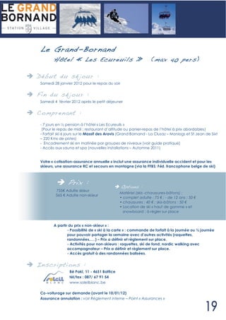 L e Grand-Bornand
        Hôtel « Les Ecureuils »                                 (max 40 pers)

Déb ut du sé jour :
 Samedi 28 janvier 2012 pour le repas du soir


Fin du sé jour :
 Samedi 4 février 2012 après le petit déjeuner


Compren ant :
 - 7 jours en pension à l’hôtel « Les Ecureuils »
  (Pour le repas de midi : restaurant d’altitude ou panier-repas de l’hôtel à prix abordables)
 - Forfait ski 6 jours sur le Massif des Aravis (Grand Bornand - La Clusaz – Maniogs et St Jean de Sixt
 – 220 Kms de pistes)
 - Encadrement ski en matinée par groupes de niveaux (voir guide pratique)
 - Accès aux sauna et spa (nouvelles installations – Automne 2011)


 Votre « cotisation-assurance annuelle » inclut une assurance individuelle accident et pour les
 skieurs, une assurance RC et secours en montagne (via la FFBS: Féd. francophone belge de ski)



                Prix :                          Options :
         755 Adulte skieur
                                              Matériel (skis -chaussures-bâtons) :
         565 Adulte non-skieur
                                              • complet adulte : 75 ; - de 12 ans : 50
                                              • chaussures : 40 ; skis-bâtons : 50
                                              • Location de ski « haut de gamme » et
                                                snowboard : à régler sur place


        A partir du prix « non-skieur » :
                - Possibilité de « ski à la carte » : commande de forfait à la journée ou journée
                pour pouvoir partager la semaine avec d’autres activités (raquettes,
                randonnées,….) – Prix a définir et règlement sur place.
                - Activités pour non-skieurs : raquettes, ski de fond, nordic walking avec
                accompagnateur – Prix a définir et règlement sur place.
                - Accès gratuit à des randonnées balisées.


In scri pti ons :
                 Bê Pakî, 11 - 4651 Battice
                 tél/fax : 087/ 67 91 54
                 www.soleilblanc.be

 Co-voiturage sur demande (avant le 10/01/12)
 Assurance annulation : voir Règlement interne – Point « Assurances »
 