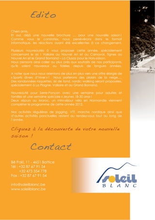 Edito
Chers amis,
Et oui, déjà une nouvelle brochure … pour une nouvelle saison !
Comme vous le constatez, nous persévérons dans le format
informatique, les réactions ayant été excellentes à ce changement.

Plusieurs nouveautés à vous proposer cette année, spécialement
concernant le ski ! Valloire au Nouvel An et au Carnaval, Tignes au
Nouvel An et le Grand Bornand – La Clusaz pour le Hors-saison.
Nous pensons ainsi coller au plus près aux souhaits de nos participants,
qu'ils soient nouveaux ou fidèles depuis de longues années.

A noter que nous nous orientons de plus en plus vers une offre élargie de
« Sports divers d’hiver » ! Nous parlerons des plaisirs de la neige,…
Des randonnées raquettes, ski de fond, nordic walking seront proposées,
spécialement à La Plagne, Valloire et au Grand Bornand.

Nouveauté pour Serre-Ponçon avec une semaine pour adultes et
familles et une semaine spéciale « Jeunes 18-30 ans» !
Deux séjours au Maroc, un mini-séjour vélo en Normandie viennent
compléter le programme de cette année 2012.

Nos activités régulières de jogging, VTT, marche nordique ainsi que
d’autres activités ponctuelles restent au rendez-vous tout au long de
l’année.


Cliquez à la découverte de votre nouvelle
saison !

            Contact
Bê Pakî, 11 - 4651 Battice
Tél : +32 87 67 91 54
      +32 473 354 778
Fax : +32 87 67 91 54

info@soleilblanc.be
www.soleilblanc.be
 