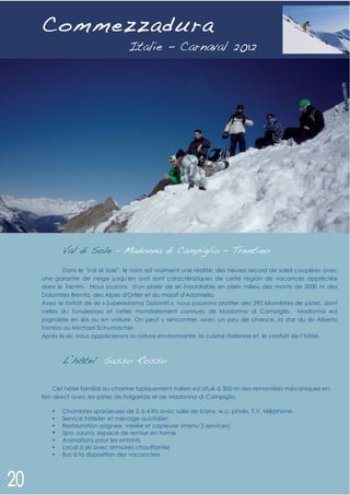 C ommezzadura




       Val di Sole – Madonna di Campiglio – Trentino
       Dans le "Val di Sole", le nom est vraiment une réalité: des heures record de soleil couplées avec
une garantie de neige jusqu'en avril sont caractéristiques de cette région de vacances appréciée
dans le Trentin. Nous jouirons d'un plaisir de ski inoubliable en plein milieu des monts de 3000 m des
Dolomites Brenta, des Alpes d'Ortler et du massif d'Adamello.
Avec le forfait de ski « Superskirama Dolomiti », nous pourrons profiter des 290 kilomètres de pistes, dont
celles du Tonalepass et celles mondialement connues de Madonna di Campiglio. Madonna est
joignable en skis ou en voiture. On peut y rencontrer, avec un peu de chance, la star du ski Alberto
Tomba ou Michael Schumacher.
Après le ski, nous apprécierons la nature environnante, la cuisine italienne et le confort de l’hôtel.



       L’hôtel Sasso Rosso

     Cet hôtel familial au charme typiquement italien est situé à 300 m des remontées mécaniques en
lien direct avec les pistes de Folgarida et de Madonna di Campiglio.

   •   Chambres spacieuses de 2 à 4 lits avec salle de bains, w.c. privés, T.V, télé phone.
   •   Service hôtelier et ménage quotidien
   •   Restauration soignée, variée et copieuse (menu 3 services)
   •   Spa, sauna, espace de remise en forme
   •   Animations pour les enfants
   •   Local à ski avec armoires chauffantes
   •   Bus à la disposition des vacanciers
 