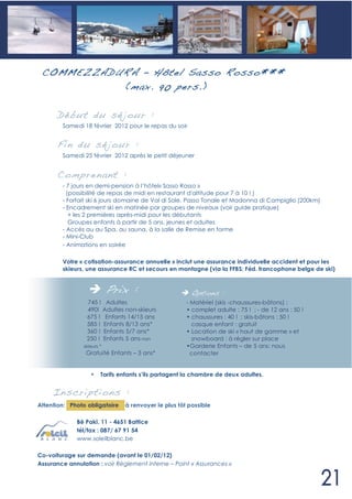 COMMEZZADUR A – Hôtel Sasso R osso***
           (max. 90 pers. )

      Déb ut du sé jour :
        Samedi 18 février 2012 pour le repas du soir


      Fin du sé jour :
        Samedi 25 février 2012 après le petit déjeuner


      Compren ant :
        - 7 jours en demi-pension à l’hôtel« Sasso Rosso »
          (possibilité de repas de midi en restaurant d'altitude pour 7 à 10 ! )
        - Forfait ski 6 jours domaine de Val di Sole, Passo Tonale et Madonna di Campiglio (200km)
        - Encadrement ski en matinée par groupes de niveaux (voir guide pratique)
           + les 2 premières après-midi pour les débutants
           Groupes enfants à partir de 5 ans, jeunes et adultes
        - Accès au au Spa, au sauna, à la salle de Remise en forme
        - Mini-Club
        - Animations en soirée

        Votre « cotisation-assurance annuelle » inclut une assurance individuelle accident et pour les
        skieurs, une assurance RC et secours en montagne (via la FFBS: Féd. francophone belge de ski)


                            Prix :                      Options :
                 745 ! Adultes                        - Matériel (skis -chaussures-bâtons) :
                 490! Adultes non-skieurs             • complet adulte : 75 ! ; - de 12 ans : 50 !
                 675 ! Enfants 14/15 ans              • chaussures : 40 ! ; skis-bâtons : 50 !
                 585 ! Enfants 8/13 ans*                casque enfant : gratuit
                 360 ! Enfants 5/7 ans*               • Location de ski « haut de gamme » et
                 250 ! Enfants 5 ans non                snowboard : à régler sur place
                skieurs *                             •Garderie Enfants – de 5 ans: nous
                 Gratuité Enfants – 3 ans*              contacter


                   •    Tarifs enfants s’ils partagent la chambre de deux adultes.


     In scri pti ons :
Attention: Photo obligatoire    à renvoyer le plus tôt possible

             Bê Pakî, 11 - 4651 Battice
             tél/fax : 087/ 67 91 54
             www.soleilblanc.be

Co-voiturage sur demande (avant le 01/02/12)
Assurance annulation : voir Règlement interne – Point « Assurances »
 