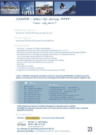 D IM ARO – Hôtel Alp Holiday ****
            (max. 120 pers.)

Début du séjour :
 Dimanche 19 février 2012 pour le repas du soir


Fin du séjour :
 Dimanche 26 février 2012 après le petit déjeuner


Comprenant :
 - 7 jours en ! pension à l’hôtel « Apl Holiday »
   (possibilité de repas de midi en restaurant d'altitude pour 7 à 10 " )
 - Forfait ski 6 jours domaine de Val di Sole, Passo Tonale et Madonna di Campiglio (200km)
 - Encadrement ski en matinée par groupes de niveaux (voir guide pratique)
   + les 2 premières après-midi pour les débutants
   Groupes enfants à partir de 5 ans, jeunes et adultes
 - Navettes régulières vers les pistes avec transport de matériel
 - Accès à tout le Centre Wellness et aux piscines
 - Mini-Club
 - Animations en soirée
 - 1 transfert ski nocturne et patinoire
 - Programme d’activités pour non skieurs (proposés par l’hôtel)


  Votre « cotisation-assurance annuelle » inclut une assurance individuelle accident et pour les
 skieurs, une assurance RC et secours en montagne (via la FFBS: Féd. francophone belge de ski)


                 Prix :                       Options :
          845" Adultes
                                          - Matériel (skis –chaus     sures-bâtons) :
          555" Adultes non-skieurs
                                          • complet adulte : 75 " ; - de 12 ans : 50 "
          710" Jeunes 16/19 ans*
                                          • chaussures : 40 " ; skis-bâtons : 50 " ;
          645" Jeunes 15 ans*
                                          • casque enfant gratuit
          595" Enfants 8/14 ans*
                                          • Location de ski « haut de gamme » et
          415" Enfants 5/7 ans*
                                            snowboard : à régler sur place
          310" Enfants 3/4 ans*
                                          •Garderie Enfants – de 4 ans: nous contacter
          210" Enfants 1/2 ans*
          95" Enfants 0/11 mois*

  *Tarifs réduits pour jeunes et enfants s'ils logent en chambre avec 2 adultes.
  Possibilité de regrouper 4 jeunes entre 14 et 19ans dans la même chambre. Nous contacter
  (répartition des prix)

Inscriptions :
  Attention: Photo obligatoire   à renvoyer le plus tôt possible

               Bê Pakî, 11 - 4651 Battice
               tél/fax : 087/ 67 91 54
               www.soleilblanc.be
  Co-voiturage sur demande (avant le 01/02/12)
  Assurance annulation : voir Règlement interne – Point « Assurances »
 