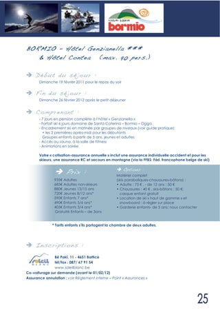 B ORMIO – Hôtel Genzianella ***
    & Hôtel Contea (max. 90 pers.)

     Déb ut du sé jour :
       Dimanche 19 février 2011 pour le repas du soir


     Fin du sé jour :
       Dimanche 26 février 2012 après le petit déjeuner


     Compren ant :
       - 7 jours en pension complète à l’hôtel « Genzianella »
       - Forfait ski 6 jours domaine de Santa Caterina – Bormio – Ogga
       - Encadrement ski en matinée par groupes de niveaux (voir guide pratique)
         + les 2 premières après-midi pour les débutants
         Groupes enfants à partir de 5 ans, jeunes et adultes
       - Accès au sauna, à la salle de Fitness
       - Animations en soirée

       Votre « cotisation-assurance annuelle » inclut une assurance individuelle accident et pour les
       skieurs, une assurance RC et secours en montagne (via la FFBS: Féd. francophone belge de ski)


                      Prix :                            Options :
                                                  Matériel complet
               935 Adultes                        (skis paraboliques-chaussures-bâtons) :
               685 Adultes non-skieurs            • Adulte : 75 , - de 12 ans : 50
               880 Jeunes 13/15 ans               • Chaussures : 40 , skis-bâtons : 50 ;
               720 Jeunes 8/12 ans*                 casque enfant gratuit
               590 Enfants 7 ans*                 • Location de ski « haut de gamme » et
               490 Enfants 5/6 ans*                 snowboard : à régler sur place
               405 Enfants 3/4 ans*               • Garderie enfants- de 5 ans: nous contacter
               Gratuité Enfants – de 3ans


              * Tarifs enfants s’ils partagent la chambre de deux adultes.




     In scri pti ons :
               Bê Pakî, 11 - 4651 Battice
               tél/fax : 087/ 67 91 54
               www.soleilblanc.be
Co-voiturage sur demande (avant le 01/02/12)
Assurance annulation : voir Règlement interne – Point « Assurances »
 