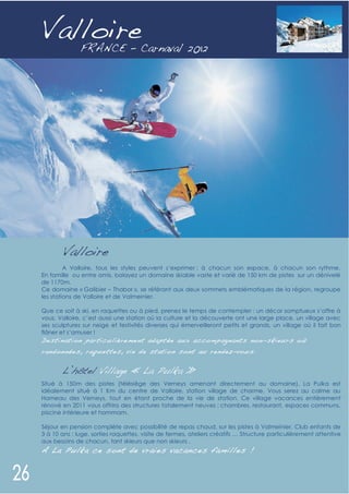 Valloire




       Valloire
         A Valloire, tous les styles peuvent s’exprimer : à chacun son espace, à chacun son rythme.
En famille ou entre amis, balayez un domaine skiable vaste et varié de 150 km de pistes sur un dénivelé
de 1170m.
Ce domaine « Galibier – Thabor », se référant aux deux sommets emblématiques de la région, regroupe
les stations de Valloire et de Valmeinier.

Que ce soit à ski, en raquettes ou à pied, prenez le temps de contempler : un décor somptueux s’offre à
vous. Valloire, c’est aussi une station où la culture et la découverte ont une large place, un village avec
ses sculptures sur neige et festivités diverses qui émerveilleront petits et grands, un village où il fait bon
flâner et s’amuser !
D e sti nation par ticulière me nt ad apt ée aux acco mp ag nant s no n- skieur s o ù
rand on née s, raque tte s, vie d e st atio n sont au rend ez-vo u s.


       L’hôtel Village « La Pulka »
Situé à 150m des pistes (télésiège des Verneys amenant directement au domaine), La Pulka est
idéalement situé à 1 Km du centre de Valloire, station village de charme. Vous serez au calme au
Hameau des Verneys, tout en étant proche de la vie de station. Ce village vacances entièrement
rénové en 2011 vous offrira des structures totalement neuves : chambres, restaurant, espaces communs,
piscine intérieure et hammam.

Séjour en pension complète avec possibilité de repas chaud, sur les pistes à Valmeinier. Club enfants de
3 à 10 ans : luge, sorties raquettes, visite de fermes, ateliers créatifs … Structure particulièrement attentive
aux besoins de chacun, tant skieurs que non skieurs .
A La Pulka ce sont de vraies vac ances familles !
 