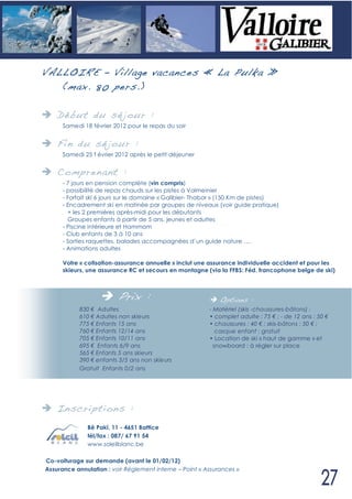 VALLOIR E – Village vacances « La Pulka »
   (max. 80 pers. )

    Déb ut du sé jour :
      Samedi 18 février 2012 pour le repas du soir


    Fin du sé jour :
      Samedi 25 f évrier 2012 après le petit déjeuner


    Compren ant :
      - 7 jours en pension complète (vin compris)
      - possibilité de repas chauds sur les pistes à Valmeinier
      - Forfait ski 6 jours sur le domaine « Galibier- Thabor » (150 Km de pistes)
      - Encadrement ski en matinée par groupes de niveaux (voir guide pratique)
        + les 2 premières après-midi pour les débutants
        Groupes enfants à partir de 5 ans, jeunes et adultes
      - Piscine intérieure et Hammam
      - Club enfants de 3 à 10 ans
      - Sorties raquettes, balades accompagnées d’un guide nature ….
      - Animations adultes

      Votre « cotisation-assurance annuelle » inclut une assurance individuelle accident et pour les
      skieurs, une assurance RC et secours en montagne (via la FFBS: Féd. francophone belge de ski)



                         Prix :                              Options :
            830 Adultes                                  - Matériel (skis -chaussures-bâtons) :
            610 Adultes non skieurs                      • complet adulte : 75 ; - de 12 ans : 50
            775 Enfants 15 ans                           • chaussures : 40 ; skis-bâtons : 50 ;
            760 Enfants 12/14 ans                           casque enfant : gratuit
            705 Enfants 10/11 ans                        • Location de ski « haut de gamme » et
            695 Enfants 6/9 ans                            snowboard : à régler sur place
            565 Enfants 5 ans skieurs
            390 enfants 3/5 ans non skieurs
            Gratuit Enfants 0/2 ans




    In scri pti ons :
              Bê Pakî, 11 - 4651 Battice
              tél/fax : 087/ 67 91 54
              www.soleilblanc.be

Co-voiturage sur demande (avant le 01/02/12)
Assurance annulation : voir Règlement interne – Point « Assurances »
 