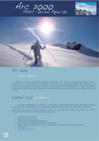Arc 2000




Arc 2000
        (2000-3200m)
    .
     Bienvenue sur l’un des plus beaux balcons d’Europe ! Au cœur de la Haute-Tarentaise, face au
Mont-blanc, Arc 2000 offre sans nul doute un des plus riches domaines skiables des Alpes (plus de
200km). L'enneigement est garanti, l'évasion aussi ! Les pistes sont adaptées à tous types de skieurs :
pentes douces pour débutants, descentes vertigineuses pour skieurs avertis, piste olympique de ski de
vitesse.



L'Hôtel Club les Mélèzes

        Une vue imprenable sur le Massif du Mont Blanc, une magnifique terrasse exposée sud-ouest,
l'Hôtel Club MMV « les Mélèzes » réunit grands espaces et chaleur pour des vacances dynamiques.
L'Hôtel Club se situe au pied des pistes (70m) et vous offre des repas sous forme de buffets.
Des soirées à thème vous sont proposées chaque jour.


    •   Chambres de 2 à 5 lits
    •   Restaurant panoramique
    •   Wifi dans tous les espaces communs
    •   Ecran plat et TNT dans les chambres (nouveau !)
    •   Espace détente et bien être ; jacuzzi, hammam, sauna et douche hydromassante.
    •   Animations
    •   Club enfants – ados
 