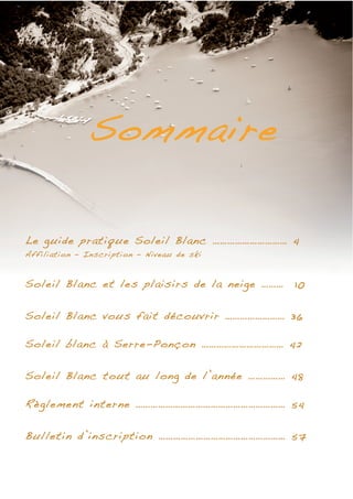 Sommaire

Le guide pratique Soleil Blanc ………………………… 4
Affiliation – Inscription – Niveau de ski


Soleil Blanc et les plaisirs de la neige ………   10


Soleil Blanc vous fait découvrir …………………… 36

Soleil blanc à Serre-Ponçon …………………………… 42

Soleil Blanc tout au long de l’année …………… 48

Règlement interne …………………………………………………… 54

Bulletin d’inscription …………………………………………… 57
 