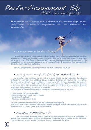 Perfectionnement Ski
   En étroite collaboration avec la Fédération Francophone belge de ski,
 Soleil Blanc propose 2 programmes pour vos enfants et vos
 adolescents.




     • Le programme « D ETECTIO N »
      La détection des futurs champions est une des priorités de La Fédération francophone belge de
 ski. Dans ce but, elle a mis en place un programme de détection et d'entraînements pour des enfants
 nés entre 1999 et 2003. Ceux - ci doivent déjà avoir un très bon niveau et être motivés par la
 compétition. Les entraînements indoor se font à Landgraaf (NL). 12 séances sont au programme le
 dimanche matin à partir de septembre.

     Pour plus d'informations, veuillez consulter le site de la Fédération: ffbs.ski.be



     • Le programme « PRE-FORMATION MONITEUR »
      La formation des moniteurs de ski est une autre priorité de la Fédération. Ce diplôme
 professionnel équivalant aux diplômes des pays alpins, demande un haut niveau de maîtrise.
 Conscient de la motivation des candidats, mais aussi de la difficulté pour beaucoup d'atteindre le
 niveau technique requis, la FFBS mettra en place en indoor (Landgraaf- NL) un cycle de préparation
 au monitorat de ski alpin. 10 séances de 3 heures seront organisées. Elles ont pour but de préparer les
 stagiaires aux exigences du niveau 1 de la formation.
 Elle abordera les différents aspects de la formation du niveau 1 technique, tels que :

 - corrections techniques individuelles
 - démonstrations techniques, méthodologie
 - entraînements en tracé
 - théorie de l'enseignement du ski.

 Les cours commenceront en octobre. Un test d'admission est obligatoire.
 Pour plus d'infos sur les conditions d'inscription, adressez-vous par mail au directeur technique de la
 fédération, Pascal Glinne : glinne.pascal.ski@skynet.be



     • Formation « MONITEUR »
         Une formation UF Technique niveau 1 aura lieu la 2ème semaine des vacances de Pâques. La
 réussite d’un test préalable d’aptitude technique est obligatoire pour participer à cette formation.
 Pour les dates de ces tests, veuillez consulter le site de la fédération : ffbs.ski.be
 