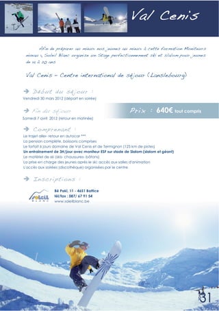 V al Cenis

       Afin de préparer au mieux nos jeunes au mieux à cette formation Moniteurs
 niveau 1, Soleil Blanc organise un Stage perfectionnement ski et slalom pour jeunes
 de 14 à 20 ans


 Val Cenis – Centre international de séjour (Lanslebourg)

     Déb ut du sé jour :
Vendredi 30 mars 2012 (départ en soirée)


    Fin du séjour :                                      Prix : 640                  tout compris
Samedi 7 avril 2012 (retour en matinée)


     Compren ant :
Le trajet aller- retour en autocar ***
La pension complète, boissons comprises
Le forfait 6 jours domaine de Val Cenis et de Termignon (125 km de pistes)
Un entraînement de 3H/jour avec moniteur ESF sur stade de Slalom (slalom et géant)
Le matériel de ski (skis- chaussures- bâtons)
La prise en charge des jeunes après le ski: accès aux salles d'animation
L'accès aux soirées (discothèque) organisées par le centre


     In scri pti ons :
                 Bê Pakî, 11 - 4651 Battice
                 tél/fax : 087/ 67 91 54
                 www.soleilblanc.be
 