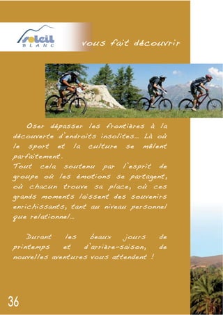v ous fait découvrir




   Oser dépasser les frontières à la
découverte d’endroits insolites… Là où
le sport et la culture se mêlent
parfaitement.
Tout cela soutenu par l’esprit de
groupe où les émotions se partagent,
où chacun trouve sa place, où ces
grands moments laissent des souvenirs
enrichissants, tant au niveau personnel
que relationnel…


    Durant    les   beaux    jours   de
printemps    et   d’arrière-saison,  de
nouvelles aventures vous attendent !
 