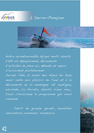 à Serre-Ponçon




Notre incontournable séjour multi sports
d’été où dépaysement, découverte
d’activités de plein air, détente et repos
s’accordent parfaitement.
Durant l’été, le soleil des Alpes du Sud,
nous invite aux plaisirs de l’eau et à la
découverte de la montagne: ski nautique,
escalade, via ferrata, sports d’eau vive,…
Vous choisissez le programme qui vous
convient.


     Esprit de groupe garanti, nouvelles
rencontres, nouveaux souvenirs…
 