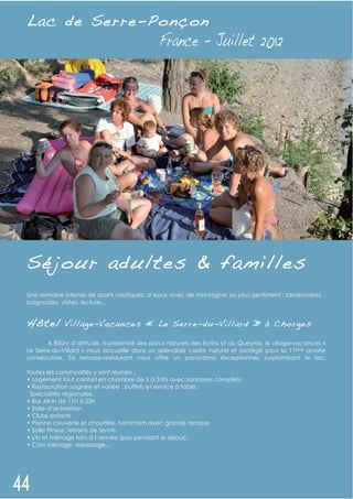 L ac de Serre- P onçon
             -




Séjour adultes & familles
Une semaine intense de sports nautiques, d’eaux vives, de montagne, ou plus gentiment : randonnées,
baignades, visites, lecture…


Hôtel        Villag e-Vacan ces « Le Serre-du- Villard » à Cho rges

       A 850m d’altitude, à proximité des parcs naturels des Ecrins et du Queyras, le village-vacances «
Le Serre-du-Villard » nous accueille dans un splendide cadre naturel et protégé pour la 11ème année
consécutive. Sa terrasse-restaurant nous offre un panorama exceptionnel, surplombant le lac.

Toutes les commodités y sont réunies :
• Logement tout confort en chambre de 2 à 3 lits avec sanitaires complets
• Restauration soignée et variée : buffets et service à table.
 Spécialités régionales.
• Bar All-In de 11h à 23h
• Salle d’animation.
• Clubs enfants
• Piscine couverte et chauffée, hammam avec grande terrasse
• Salle fitness, terrains de tennis
• Lits et ménage faits à l’arrivée (pas pendant le séjour).
• Coin ménage, repassage…
 