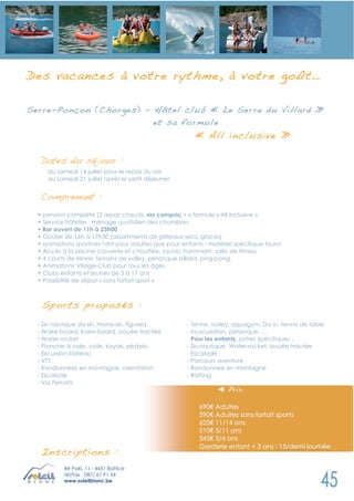 D es vacances à votre rythme, à votre goût…

Serre-Pon çon (Chorges) - Hôtel club « Le S erre du Villard »
                          et sa fo rmule
                                                         « All incl usive »

   Dates du séjour :
     du samedi 14 juillet pour le repas du soir
     au samedi 21 juillet après le petit déjeuner


   Comprenant :
  • pension complète (2 repas chauds, vin compris) + « formule « All inclusive »
  • Service hôtelier : ménage quotidien des chambres
  • Bar ouvert de 11h à 23h00
  • Goûter de 16h à 17h30 (assortiments de gâteaux secs, glaces)
  • animations sportives tant pour adultes que pour enfants - matériel spécifique fourni
  • Accès à la piscine couverte et chauffée, sauna, hammam, salle de fitness
  • 4 courts de tennis, terrains de volley, pétanque billard, ping-pong,
  • Animations Village-Club pour tous les âges.
  • Clubs enfants et jeunes de 3 à 17 ans
  • Possibilité de séjour « sans forfait sport »



   Sports pr oposés :
  - Ski nautique (bi-ski, mono-ski, figures)          - Tennis, volley, aquagym, Do In, tennis de table
  - Wake-board, Knee-board, bouée tractée             - musculation, pétanque, …
  - Water rocket                                        Pour les enfants, sorties spécifiques :
  - Planche à voile, voile, kayak, pédalo             - Ski nautique, Water-rocket, bouée tractée
  - Excursion bateau                                  - Escalade
  - VTT                                               - Parcours aventure
  - Randonnées en montagne, orientation               - Randonnée en montagne
  - Escalade                                          - Rafting
  - Via Ferrata




   Inscripti on s :
           Bê Pakî, 11 - 4651 Battice
           tél/fax : 087/ 67 91 54
           www.soleilblanc.be
 