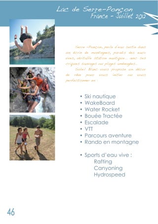 Lac de Serre-Ponçon



      Serre –Ponçon, perle d’eau sertie dans
  un écrin de montagnes, paradis des eaux
  vives, véritable station nautique... avec ses
  criques sauvages ou plages aménagées…
       Soleil Blanc vous propose un décor
  de rêve pour vous         initier   ou   vous
  perfectionner en :



         •   Ski nautique
         •   WakeBoard
         •   Water Rocket
         •   Bouée Tractée
         •   Escalade
         •   VTT
         •   Parcours aventure
         •   Rando en montagne

         • Sports d’eau vive :
              Rafting
              Canyoning
              Hydrospeed
 