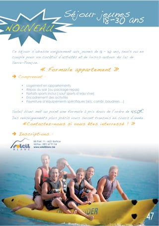Séjour jeunes
NOUVEAU

 Ce séjour s’adresse uniquement aux jeunes de 18 – 30 ans, seuls ou en
 couple pour un cocktail d’activités et de loisirs autour du lac de
 Serre-Ponçon.
                    « Formule appartement »
    Comprenant :

      •   Logement en appartements
      •   Repas du soir (ou package repas)
      •   Forfaits sports inclus ( sauf sports d’eau vive)
      •   Encadrement des activités
      •   Fourniture d’équipements spécifiques (skis, combi, baudriers…)


 Soleil blanc met au point une formule à prix doux de l’ordre de           450
 Des renseignements plus précis vous seront transmis en cours d’année.
      «Cont actez -n ous si vou s ête s interressé ! »

    Inscripti on s :
              Bê Pakî, 11 - 4651 Battice
              tél/fax : 087/ 67 91 54
              www.soleilblanc.be
 