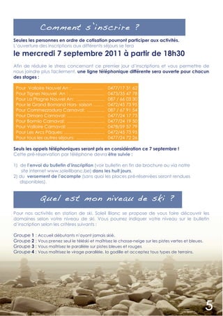 Comment s’inscrire ?
Seules les personnes en ordre de cotisation pourront participer aux activités.
L’ouverture des inscriptions aux différents séjours se fera
le mercredi 7 septembre 2011 à partir de 18h30
Afin de réduire le stress concernant ce premier jour d’inscriptions et vous permettre de
nous joindre plus facilement, une ligne téléphonique différente sera ouverte pour chacun
des stages :

 Pour Valloire Nouvel An : …………………               0477/17 31 62
 Pour Tignes Nouvel An : …………………...              0473/35 47 78
 Pour La Plagne Nouvel An: ……………….               087 / 66 03 30
 Pour le Grand Bornand Hors- saison …….          0472/45 73 95
 Pour Commezzadura Carnaval: ………...              087 / 67 91 54
 Pour Dimaro Carnaval: …………………….                 0477/24 17 73
 Pour Bormio Carnaval: …………………….                 0477/24 19 50
 Pour Valloire Carnaval: …………………….               0478/59 57 79
 Pour Les Arcs Pâques: ………………………                 0472/45 73 95
 Pour tous les autres séjours: ………………            0477/24 72 26

Seuls les appels téléphoniques seront pris en considération ce 7 septembre !
Cette pré-réservation par téléphone devra être suivie :

1) de l’envoi du bulletin d’inscription (voir bulletin en fin de brochure ou via notre
    site internet www.soleillbanc.be) dans les huit jours,
2) du versement de l’acompte (sans quoi les places pré-réservées seront rendues
   disponibles).


             Quel est mon niveau de ski ?
Pour nos activités en station de ski, Soleil Blanc se propose de vous faire découvrir les
domaines selon votre niveau de ski. Vous pourrez indiquer votre niveau sur le bulletin
d’inscription selon les critères suivants :

Groupe 1 : Accueil débutants n’ayant jamais skié.
Groupe 2 : Vous prenez seul le téléski et maîtrisez le chasse-neige sur les pistes vertes et bleues.
Groupe 3 : Vous maîtrisez le parallèle sur pistes bleues et rouges
Groupe 4 : Vous maîtrisez le virage parallèle, la godille et acceptez tous types de terrains.
 