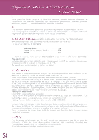 R èglement interne à l’association
                          Soleil Blanc
1.
Toute personne ayant acquitté la cotisation annuelle devient membre adhérent de
l’association. Les activités organisées par l’association (randonnées, activités sportives,
rencontres, séjours, ….) sont réservées à ses membres adhérents.
2.
Sont membres adhérents les personnes qui souhaitent participer aux activités de l’a.s.b.l
et qui s’engagent à respecter le règlement interne de l’association. Les membres adhérents
ne jouissent que des droits et obligations définis sous le présent titre.


3. L a cotisati on pourra être réglée à tout moment de l’année La cotisation
annuelle comprenant une assurance individuelle accident est valide du
1er septembre 2011 au 31 août 2012

               Personne seule : ……………………………… 12
               Couple (ou un parent + 1 enfant) ………… 20
               Famille ………………………………………….. 30

Montant à verser sur notre compte 732-6033565-22 avec mention : « Cotisation 2011-2012 »
Pour les skieurs :
cotisation complémentaire obligatoire de 8 /personne (enfant ou adulte), comprenant
une assurance RC et secours en montagne via la FFBS.
Ce supplément sera inclus dans la facture du séjour.


4. Activité s
• La liste et la programmation des activités de l’association pourront être consultées par les
membres adhérents sur notre site internet : www.soleilblanc.be
• Une participation financière pourra être demandée selon le coût de l’activité
• Tout loisir actif comporte un risque, si minime soit-il. Chaque participant en est conscient et
les assume en toute connaissance de cause. Il s’engage à ne pas faire porter à SOLEIL
BLANC, aux accompagnateurs, ou aux différents prestataires la responsabilité des accidents
pouvant survenir. Chaque participant doit se conformer aux règles de prudence et de
sécurité données par l’accompagnateur. SOLEIL BLANC ne peut être tenu responsable des
accidents qui seraient dus à l’imprudence d’un membre du groupe.
• Inscription et paiement
L’inscription ne sera effective qu’après :
  a) le renvoi d’un bulletin d’inscription dûment complété au siège de l’association. Ce
bulletin figure dans notre brochure ou encore sur notre site internet.
  b) le paiement de l’acompte sur notre compte n°732-6033565-22

Le solde restant dû sera payé dès réception des documents le précisant. Le non-paiement
de ce solde entraînera l’annulation sans préavis de la part de l’organisateur et le participant
sera redevable de l’acompte versé et des frais d’annulation y afférant.
Rem. : Le nombre de places étant limité, les priorités sont fonction de la chronologie des
inscriptions effectives.


5. P ri x
Pour les stages à l’étranger, les prix sont calculés par personne et par séjour, selon les
catégories d’âge, sur base d’occupation maximale des chambres réservées par
l’organisateur, les enfants occupant la chambre des parents.
Un supplément pour chambre single sera demandé.
 