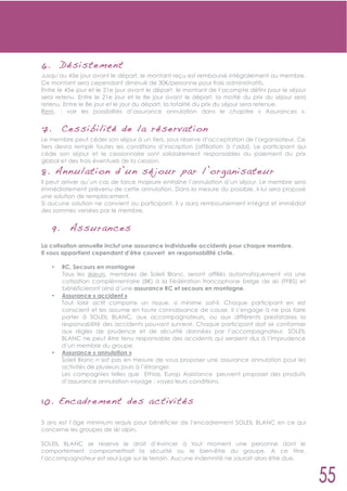 6.        Dé siste ment
Jusqu’au 45e jour avant le départ, le montant reçu est remboursé intégralement au membre.
Ce montant sera cependant diminué de 30 /personne pour frais administratifs.
Entre le 45e jour et le 21e jour avant le départ, le montant de l’acompte défini pour le séjour
sera retenu. Entre le 21e jour et le 8e jour avant le départ, la moitié du prix du séjour sera
retenu. Entre le 8e jour et le jour du départ, la totalité du prix du séjour sera retenue.
Rem. : voir les possibilités d’assurance annulation dans le chapitre « Assurances ».


7.        Ces sibilité de l a ré servation
Le membre peut céder son séjour à un tiers, sous réserve d’acceptation de l’organisateur. Ce
tiers devra remplir toutes les conditions d’inscription (affiliation à l’asbl). Le participant qui
cède son séjour et le cessionnaire sont solidairement responsables du paiement du prix
global et des frais éventuels de la cession.
8. Ann ulati on d’un sé jour par l’or ganisateur
Il peut arriver qu’un cas de force majeure entraîne l’annulation d’un séjour. Le membre sera
immédiatement prévenu de cette annulation. Dans la mesure du possible, il lui sera proposé
une solution de remplacement.
Si aucune solution ne convient au participant, il y aura remboursement intégral et immédiat
des sommes versées par le membre.


     9.     Assuran ces
La cotisation annuelle inclut une assurance individuelle accidents pour chaque membre.
Il vous appartient cependant d’être couvert en responsabilité civile.

     •    RC, Secours en montagne
          Tous les skieurs, membres de Soleil Blanc, seront affiliés automatiquement via une
          cotisation complémentaire (8 ) à la Fédération francophone belge de ski (FFBS) et
          bénéficieront ainsi d’une assurance RC et secours en montagne.
     •    Assurance « accident »
          Tout loisir actif comporte un risque, si minime soit-il. Chaque participant en est
          conscient et les assume en toute connaissance de cause. Il s’engage à ne pas faire
          porter à SOLEIL BLANC, aux accompagnateurs, ou aux différents prestataires la
          responsabilité des accidents pouvant survenir. Chaque participant doit se conformer
          aux règles de prudence et de sécurité données par l’accompagnateur. SOLEIL
          BLANC ne peut être tenu responsable des accidents qui seraient dus à l’imprudence
          d’un membre du groupe.
     •    Assurance « annulation »
          Soleil Blanc n’est pas en mesure de vous proposer une assurance annulation pour les
          activités de plusieurs jours à l’étranger.
          Les compagnies telles que Ethias, Europ Assistance peuvent proposer des produits
          d’assurance annulation voyage ; voyez leurs conditions.


10. Encadre ment des activit és

5 ans est l’âge minimum requis pour bénéficier de l’encadrement SOLEIL BLANC en ce qui
concerne les groupes de ski alpin.

SOLEIL BLANC se réserve le droit d’évincer à tout moment une personne dont le
comportement compromettrait la sécurité ou le bien-être du groupe. A ce titre,
l’accompagnateur est seul juge sur le terrain. Aucune indemnité ne saurait alors être due.
 