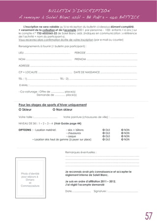 BULLETIN D’INSCRIPTION
A renvoyer à Soleil Blanc asbl - Bê Pakî 11 – 4651 BATTICE

    L’inscription ne sera valable qu’à la réception du bulletin ci-dessous dûment complété,
+ versement de la cotisation et de l’acompte (200 ! par personne - 100! enfants < 6 ans ) sur
le compte n’° 732-6033565-22 de Soleil Blanc asbl. (indiquez en communication : « référence
de l’activité + nom du participant »).
Vous recevrez alors confirmation écrite de votre inscription (par e-mail ou courrier)

Renseignements à fournir (1 bulletin par participant) :

LIEU …………………………………………….                            PERIODE ………………………………………………….

NOM …………………………………………….                             PRENOM ………………………………………………….

ADRESSE ………………………………………………………………………………………………………….

CP + LOCALITE ………………………………… DATE DE NAISSANCE …..….……………………………

TEL : 1)……………………………… TEL : 2)……................................…………………….. ……………….

E-MAIL : ………………………………………………………………………………………………………….

- Co-voiturage : Offre de .................. place(s)
              Demande de ………… place(s)


Pour les stages de sports d’hiver uniquement
O Skieur              O Non skieur

Votre taille :………………………                 Votre pointure (chaussures de ville) : ………………………

NIVEAU DE SKI : 1 – 2 – 3 – 4 (Voir Guide page 44)

OPTIONS : - Location matériel:          - skis + bâtons                   O   OUI       O   NON
                                        - chaussures                      O   OUI       O   NON
                                        - casque                          O   OUI       O   NON
            - Location skis haut de gamme (à payer sur place)             O   OUI       O   NON



                                          Remarques éventuelles :
                                          …………………………………………………………………………
                                          …………………………………………………………………………
                                          …………………………………………………………………………
                                          …………………………………………………………………………

                                          Je reconnais avoir pris connaissance et accepter le
  Photo d’identité
                                          règlement interne de Soleil Blanc.
  pour séjours à
     Dimaro
                                          Je suis en ordre d’affiliation 2011 – 2012.
        et
  Commezzadura                            J’ai réglé l’acompte demandé

                                          Date……...................   Signature : …………………………….
 