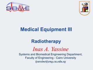 Medical Equipment III
Radiotherapy
Inas A. Yassine
Systems and Biomedical Engineering Department,
Faculty of Engineering - Cairo University
iyassine@eng.cu.edu.eg
 