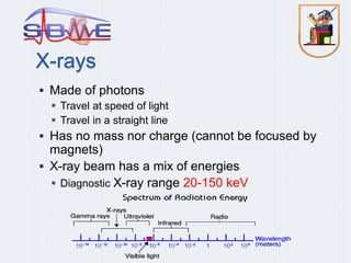 X-rays
 Made of photons
 Travel at speed of light
 Travel in a straight line
 Has no mass nor charge (cannot be focused by
magnets)
 X-ray beam has a mix of energies
 Diagnostic X-ray range 20-150 keV
 