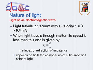  Light travels in vacuum with a velocity c = 3
×108 m/s
 When light travels through matter, its speed is
less than this and is given by
n is index of refraction of substance
 depends on both the composition of substance and
color of light
n
c
cn 
Nature of light
Light as an electromagnetic wave:
 