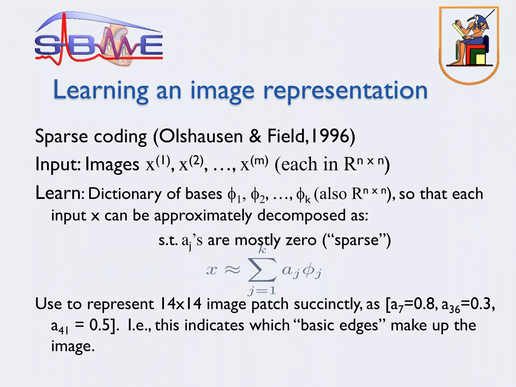 Learning an image representation
Sparse coding (Olshausen & Field,1996)
Input: Images x(1), x(2), …, x(m) (each in Rn x n)
Learn: Dictionary of bases f1, f2, …, fk (also Rn x n), so that each
input x can be approximately decomposed as:
s.t. aj’s are mostly zero (“sparse”)
Use to represent 14x14 image patch succinctly, as [a7=0.8, a36=0.3,
a41 = 0.5]. I.e., this indicates which “basic edges” make up the
image.
 