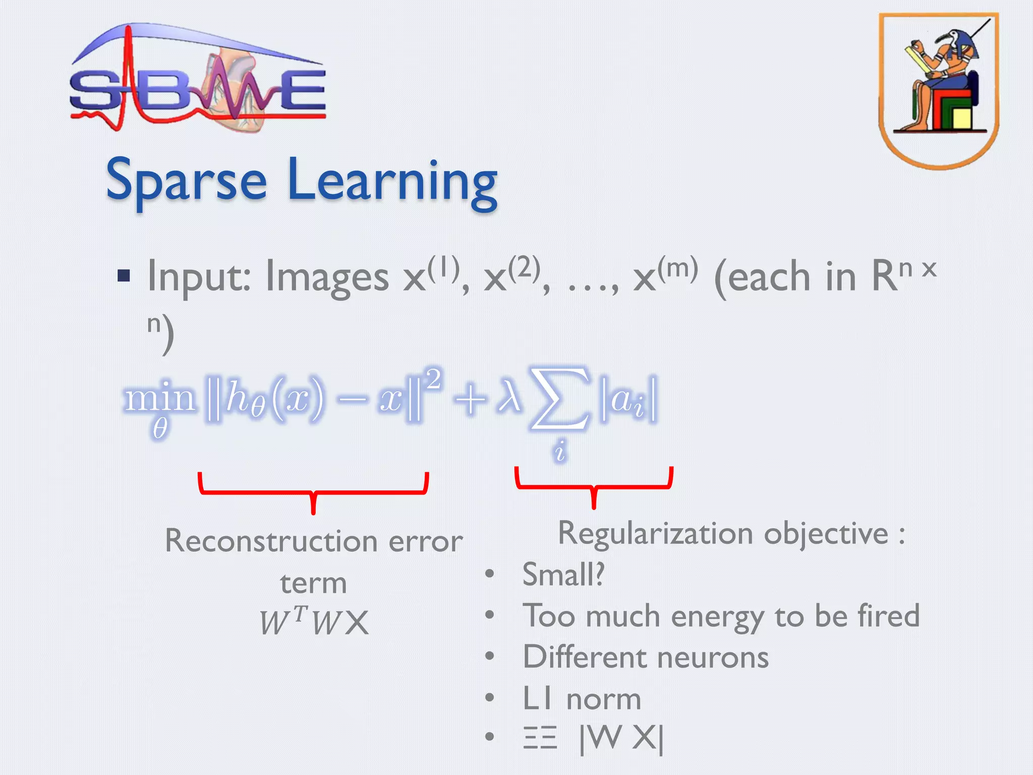 Sparse Learning
§ Input: Images x(1), x(2), …, x(m) (each in Rn x
n)
Reconstruction error
term
𝑊" 𝑊X
Regularization objective :
• Small?
• Too much energy to be fired
• Different neurons
• L1 norm
• ΞΞ |W X|
 