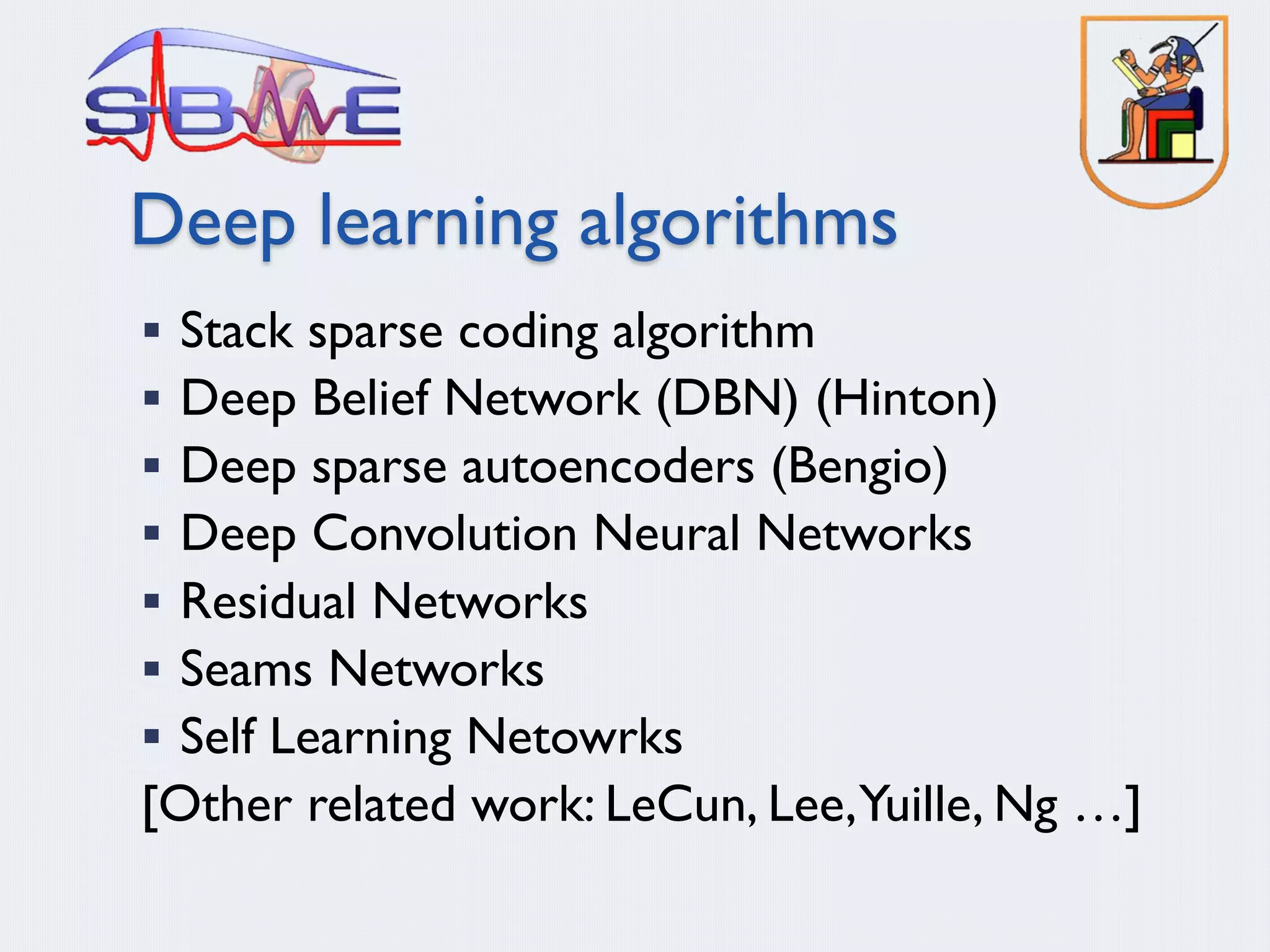 Deep learning algorithms
§ Stack sparse coding algorithm
§ Deep Belief Network (DBN) (Hinton)
§ Deep sparse autoencoders (Bengio)
§ Deep Convolution Neural Networks
§ Residual Networks
§ Seams Networks
§ Self Learning Netowrks
[Other related work: LeCun, Lee,Yuille, Ng …]
 