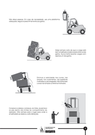 7
OLIMPÍADAS DA
SEGURANÇA
Não eleve pessoas. Em caso de necessidade, use uma plataforma
adequada, segura e presa firmemente aos garfos.
Esteja sempre certo de que a carga está
bem empilhada e balanceada entre os dois
garfos. Nunca tente levantar cargas com
apenas um dos garfos.
Diminua a velocidade nas curvas, nas
rampas, nos cruzamentos, nas superfícies
molhadas ou escorregadias. Não tente fazer
curvas nas rampas ou terrenos inclinados.
Conserve a cabeça, os braços, as mãos, as pernas e
os pés dentro dos limites do compartimento do
operador. Olhe sempre para o lugar para onde a
empilhadeira se desloca, evite distrações.
 