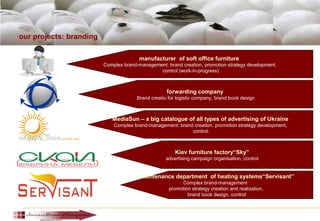 our projects: branding
manufacturer of soft office furniture
Complex brand-management: brand creation, promotion strategy development,
control (work-in-progress)
forwarding company
Brand creatio for logistic company, brand book design
MediaSun – a big catalogue of all types of advertising of Ukraine
Complex brand-management: brand creation, promotion strategy development,
control.
Kiev furniture factory“Sky”
advertising campaign organisation, control
maintenance department of heating systems“Servisant”
Complex brand-management :
promotion strategy creation and realization,
brand book design, control
 
