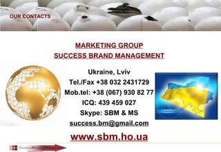 OUR CONTACTS
MARKETING GROUP
SUCCESS BRAND MANAGEMENT
Ukraine, Lviv
Tel./Fax +38 032 2431729
Mob.tel: +38 (067) 930 82 77
ICQ: 439 459 027
Skype: SBM & MS
success.bm@gmail.com
www.sbm.ho.ua
 