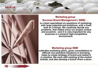ABOU US
Marketing group
Success Brand Management ( SBM) -
is a team specialised on questions of marketing,
with large potential and ambitions, with a fresh
look on a things. We creatively decide any
problems, that makes every our project unique
and eccentric - and it is very important for any
business in a present high-competition
environment.
Marketing group SBM
cultivates marketing plans, gives consultations in
difficult non-standard situations in branding,
helps to create strategy of brand and realize it
in practice. We work with existing at the market
brands, and also develop a brand «from a zero».
 
