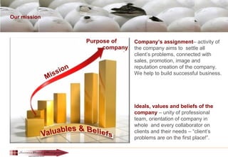 Our mission
Company’s assignment– activity of
the company aims to settle all
client’s problems, connected with
sales, promotion, image and
reputation creation of the company.
We help to build successful business.
Ideals, values and beliefs of the
company – unity of professional
team, orientation of company in
whole and every collaborator on
clients and their needs – “client’s
problems are on the first place!”.
 