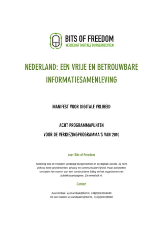 MANIFEST VOOR DIGITALE VRIJHEID




  NEDERLAND: EEN VRIJE EN BETROUWBARE
              INFORMATIESAMENLEVING


                    MANIFEST VOOR DIGITALE VRIJHEID


                          ACHT PROGRAMMAPUNTEN
            VOOR DE VERKIEZINGPROGRAMMA'S VAN 2010



                                  over Bits of Freedom

      Stichting Bits of Freedom verdedigt burgerrechten in de digitale wereld. Zij richt
       zich op twee grondrechten: privacy en communicatievrijheid. Haar activiteiten
         omvatten het voeren van een constructieve lobby en het organiseren van
                            publiekscampagnes. Zie www.bof.nl.


                                          Contact

                   Axel Arnbak, axel.arnbak@bof.nl, +31(0)624534440
                  Ot van Daalen, ot.vandaalen@bof.nl, +31(0)65438668
 