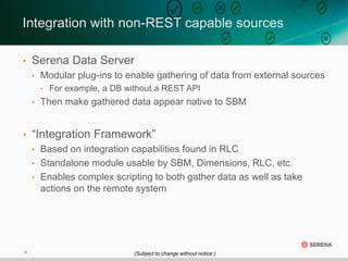18
• Serena Data Server
• Modular plug-ins to enable gathering of data from external sources
• For example, a DB without a REST API
• Then make gathered data appear native to SBM
• “Integration Framework”
• Based on integration capabilities found in RLC
• Standalone module usable by SBM, Dimensions, RLC, etc.
• Enables complex scripting to both gather data as well as take
actions on the remote system
Integration with non-REST capable sources
(Subject to change without notice.)
 