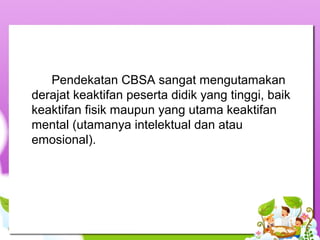 Pendekatan CBSA sangat mengutamakan 
derajat keaktifan peserta didik yang tinggi, baik 
keaktifan fisik maupun yang utama keaktifan 
mental (utamanya intelektual dan atau 
emosional). 
 
