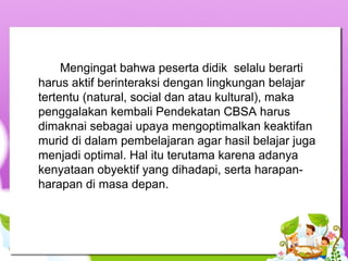 Mengingat bahwa peserta didik  selalu berarti 
harus aktif berinteraksi dengan lingkungan belajar 
tertentu (natural, social dan atau kultural), maka 
penggalakan kembali Pendekatan CBSA harus 
dimaknai sebagai upaya mengoptimalkan keaktifan 
murid di dalam pembelajaran agar hasil belajar juga 
menjadi optimal. Hal itu terutama karena adanya 
kenyataan obyektif yang dihadapi, serta harapan-
harapan di masa depan. 
 
