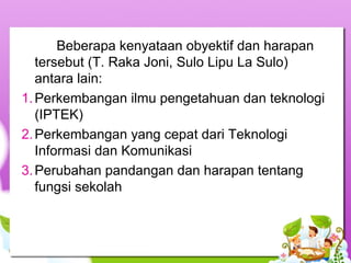 Beberapa kenyataan obyektif dan harapan 
tersebut (T. Raka Joni, Sulo Lipu La Sulo) 
antara lain:
1.Perkembangan ilmu pengetahuan dan teknologi 
(IPTEK)
2.Perkembangan yang cepat dari Teknologi 
Informasi dan Komunikasi
3.Perubahan pandangan dan harapan tentang 
fungsi sekolah
 